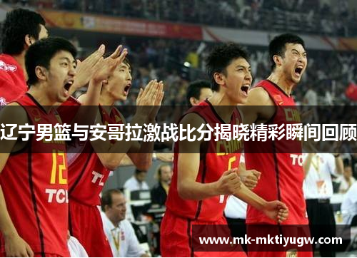 辽宁男篮与安哥拉激战比分揭晓精彩瞬间回顾